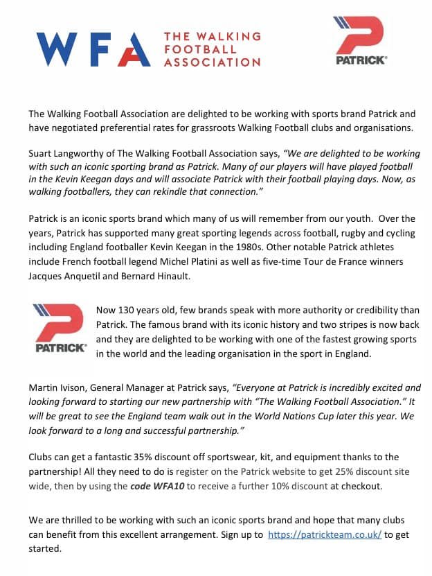 The Walking Football Association are delighted to be working with sports brand Patrick and have negotiated preferential rates for grassroots Walking Football clubs and organisations… Partner discounts for all WFA affiliated clubs including 20% off Mitre footballs, Physique first aid supplies and teamstats team management software plus 35% off Patrick Premium football kits.