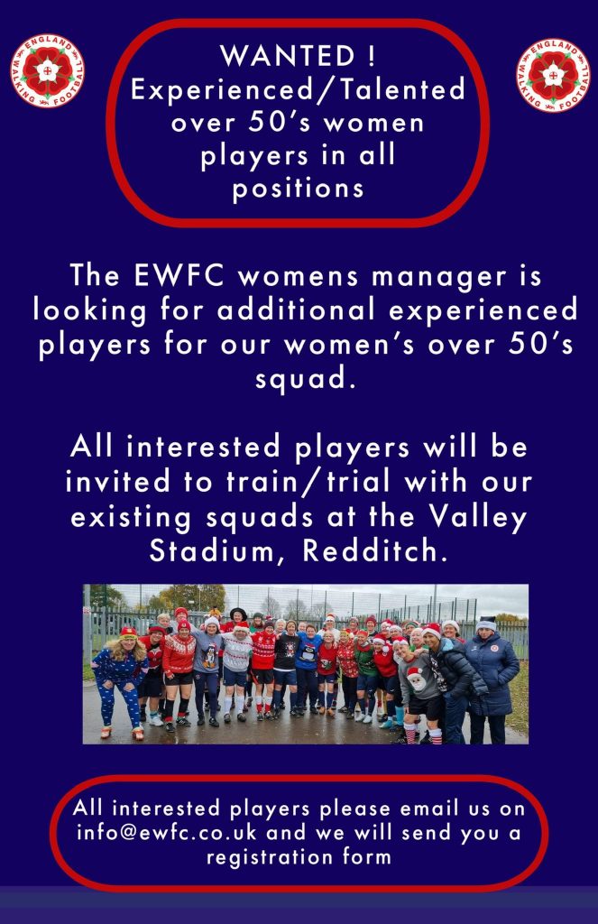 WANTED! Experienced/talented over 50’s women players in all positions. The EWFC Women’s manager is looking for additional experienced players for our Women’s Over 50’s squad. All interested players will be invited to train/trial with our existing squads at the Valley Stadium, Redditch.