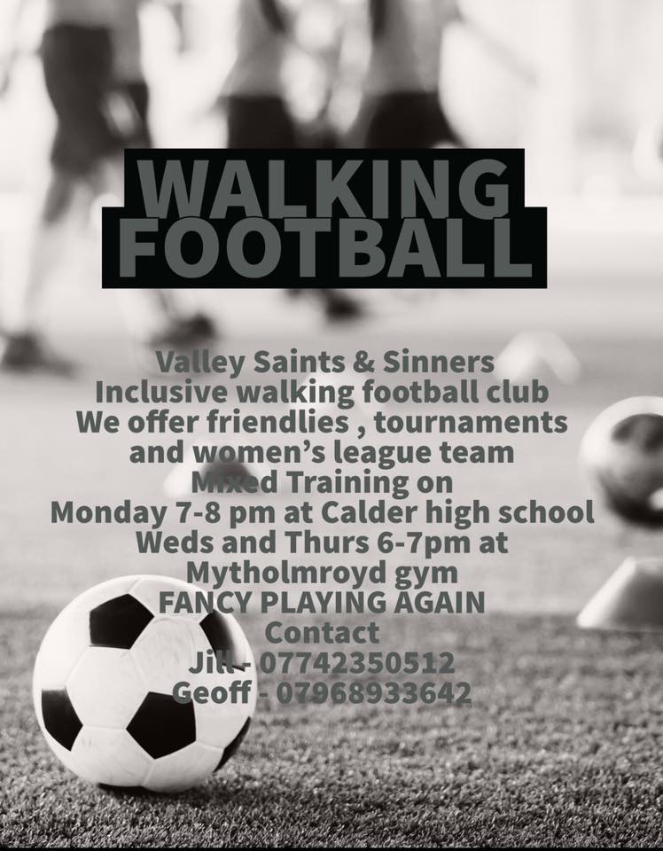Valley Saints & Sinners inclusive walking football club – we offer friendlies, tournaments and a women’s league team. Mixed training on Mondays 7 - 8pm at Calder Valley High School / Wednesdays 6 – 7pm at Mytholmroyd gym Contact Jill 07742 350512 or Geoff 07968 933642